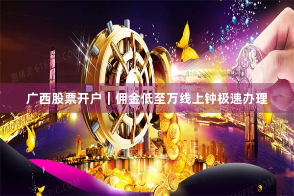 广西股票开户｜佣金低至万线上钟极速办理